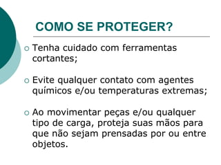 COMO SE PROTEGER?
 Tenha cuidado com ferramentas
cortantes;
 Evite qualquer contato com agentes
químicos e/ou temperaturas extremas;
 Ao movimentar peças e/ou qualquer
tipo de carga, proteja suas mãos para
que não sejam prensadas por ou entre
objetos.
 