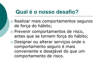 Qual é o nosso desafio?
 Realizar mais comportamentos seguros
de força do hábito;
 Prevenir comportamentos de risco,
antes que se tornem força do hábito;
 Designar ou alterar serviços onde o
comportamento seguro é mais
conveniente e desejável do que um
comportamento de risco.
 