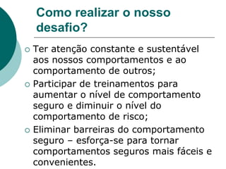 Como realizar o nosso
desafio?
 Ter atenção constante e sustentável
aos nossos comportamentos e ao
comportamento de outros;
 Participar de treinamentos para
aumentar o nível de comportamento
seguro e diminuir o nível do
comportamento de risco;
 Eliminar barreiras do comportamento
seguro – esforça-se para tornar
comportamentos seguros mais fáceis e
convenientes.
 