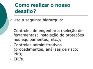 Como realizar o nosso
desafio?
 Use a seguinte hierarquia:
- Controles de engenharia (seleção de
ferramentas; instalação de proteções
nos equipamentos; etc.);
- Controles administrativos
(procedimentos, análises de risco;
etc);
- EPI’s.
 
