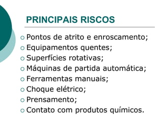PRINCIPAIS RISCOS
 Pontos de atrito e enroscamento;
 Equipamentos quentes;
 Superfícies rotativas;
 Máquinas de partida automática;
 Ferramentas manuais;
 Choque elétrico;
 Prensamento;
 Contato com produtos químicos.
 
