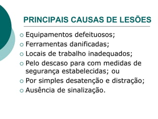 PRINCIPAIS CAUSAS DE LESÕES
 Equipamentos defeituosos;
 Ferramentas danificadas;
 Locais de trabalho inadequados;
 Pelo descaso para com medidas de
segurança estabelecidas; ou
 Por simples desatenção e distração;
 Ausência de sinalização.
 