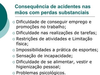 Consequência de acidentes nas
mãos com perdas substanciais
 Dificuldade de conseguir emprego e
promoções no trabalho;
 Dificuldade nas realizações de tarefas;
 Restrições de atividades e Limitação
física;
 Impossibilidades a prática de esportes;
 Sensação de incapacidade;
 Dificuldade de se alimentar, vestir e
higienização pessoal;
 Problemas psicológicos.
 