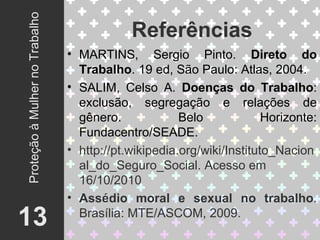 Referências 13 Proteção à Mulher no Trabalho MARTINS, Sergio Pinto.  Direto do Trabalho . 19 ed, São Paulo: Atlas, 2004. SALIM, Celso A.  Doenças do Trabalho : exclusão, segregação e relações de gênero. Belo Horizonte: Fundacentro/SEADE. http://pt.wikipedia.org/wiki/Instituto_Nacional_do_Seguro_Social. Acesso em 16/10/2010 Assédio moral e sexual no trabalho . Brasília: MTE/ASCOM, 2009. 