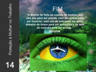 FIM 14 Proteção à Mulher no Trabalho "A Mulher foi feita da costela do homem, não dos pés para ser pisada, nem da cabeça para ser superior, mas sim do lado para ser igual, debaixo do braço para ser protegida e do lado do coração para ser amada.“ Maomé. 