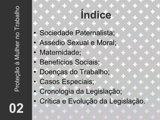 Sociedade Paternalista; Assédio Sexual e Moral; Maternidade; Benefícios Sociais; Doenças do Trabalho; Casos Especiais; Cronologia da Legislação; Crítica e Evolução da Legislação. Índice 02 Proteção à Mulher no Trabalho 