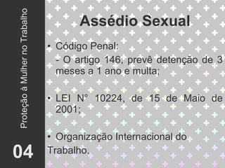 Código Penal: - O artigo 146, prevê detenção de 3 meses a 1 ano e multa; LEI N° 10224, de 15 de Maio de 2001; Organização Internacional do  Trabalho. Assédio Sexual 04 Proteção à Mulher no Trabalho 
