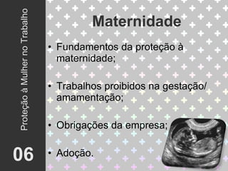 Fundamentos da proteção à maternidade; Trabalhos proibidos na gestação/ amamentação; Obrigações da empresa; Adoção. Maternidade 06 Proteção à Mulher no Trabalho 