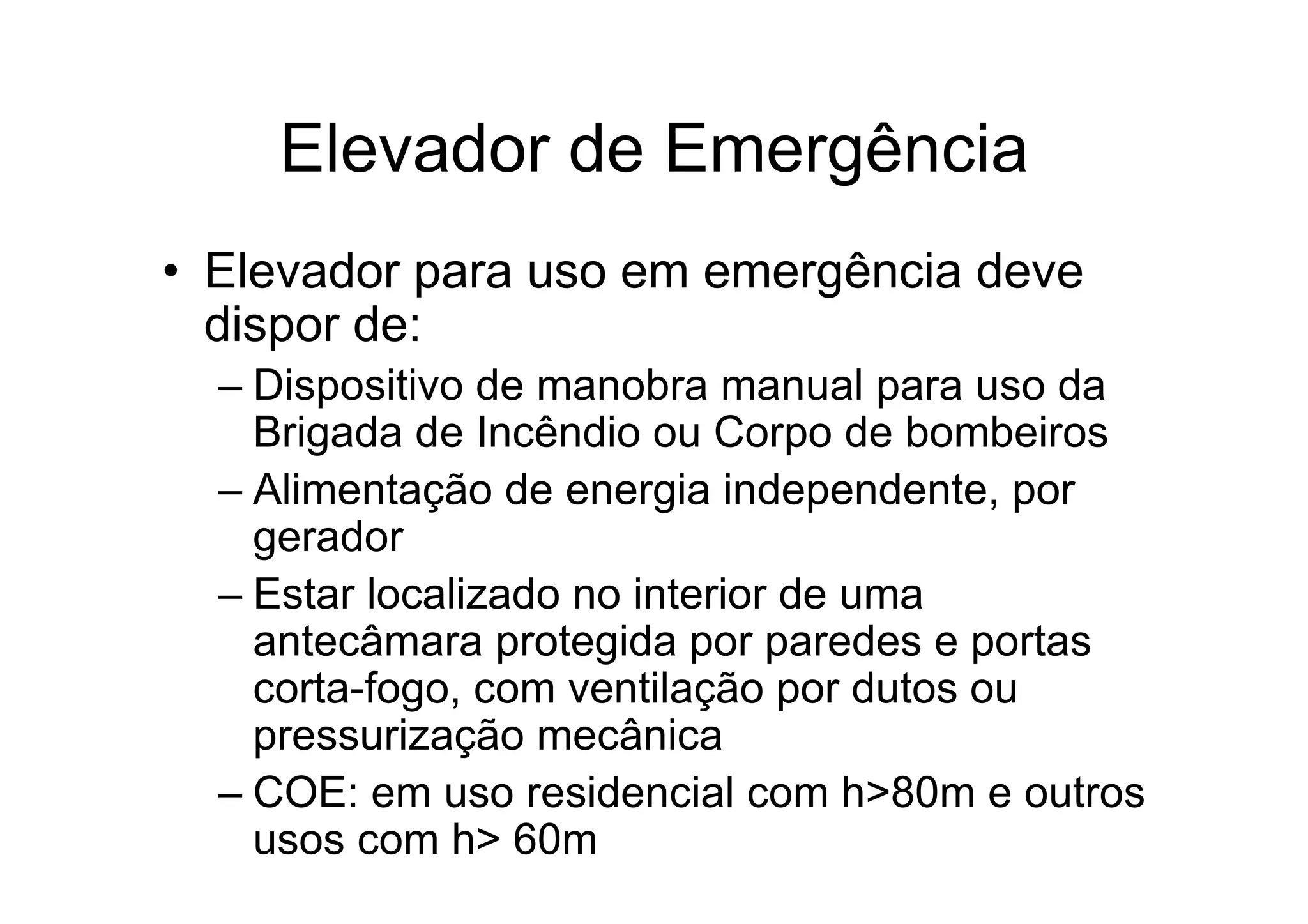 Elevador de Emergência
• Elevador para uso em emergência deve
dispor de:
– Dispositivo de manobra manual para uso da
Brigada de Incêndio ou Corpo de bombeiros
– Alimentação de energia independente, por
gerador
– Estar localizado no interior de uma
antecâmara protegida por paredes e portas
corta-fogo, com ventilação por dutos ou
pressurização mecânica
– COE: em uso residencial com h>80m e outros
usos com h> 60m
 