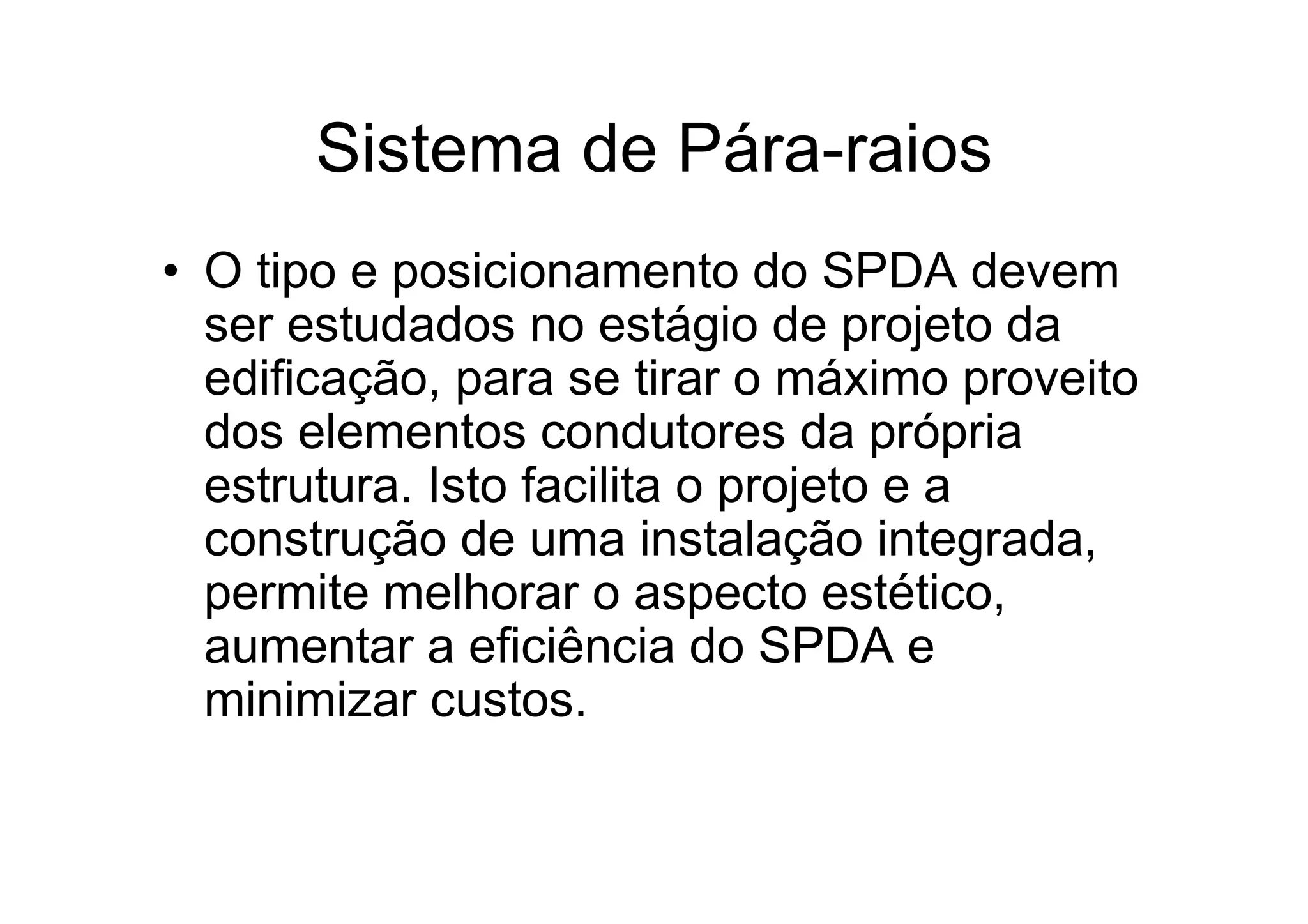 Sistema de Pára-raios
• O tipo e posicionamento do SPDA devem
ser estudados no estágio de projeto da
edificação, para se tirar o máximo proveito
dos elementos condutores da própria
estrutura. Isto facilita o projeto e a
construção de uma instalação integrada,
permite melhorar o aspecto estético,
aumentar a eficiência do SPDA e
minimizar custos.
 
