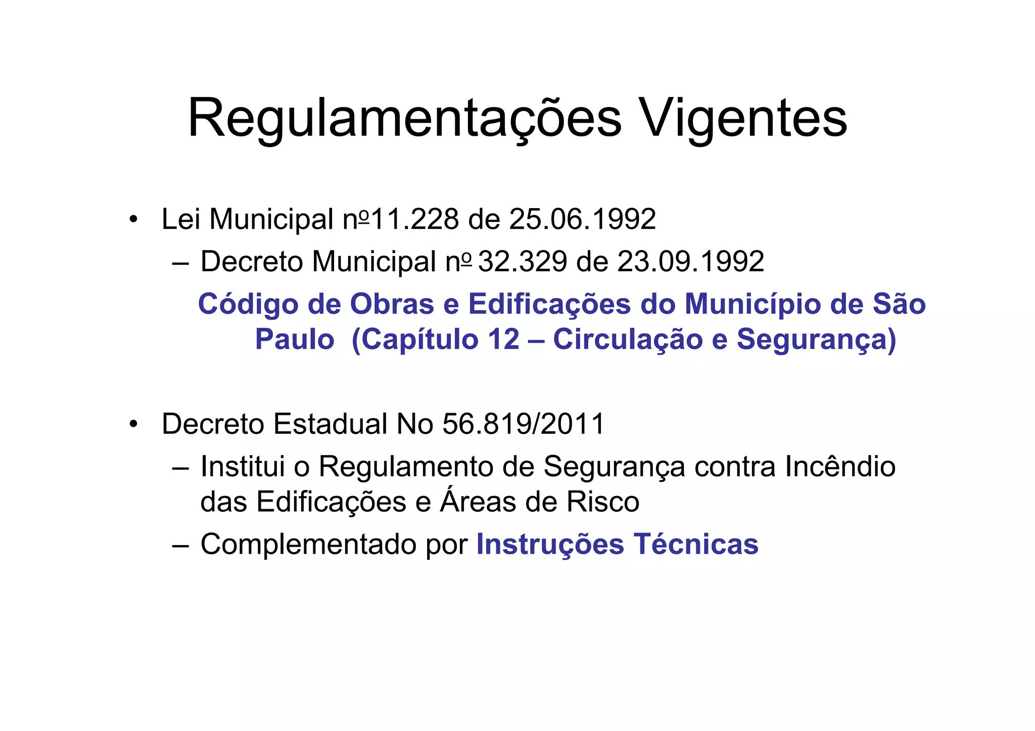 Regulamentações Vigentes
• Lei Municipal no11.228 de 25.06.1992
– Decreto Municipal no 32.329 de 23.09.1992
Código de Obras e Edificações do Município de São
Paulo (Capítulo 12 – Circulação e Segurança)
• Decreto Estadual No 56.819/2011
– Institui o Regulamento de Segurança contra Incêndio
das Edificações e Áreas de Risco
– Complementado por Instruções Técnicas
 