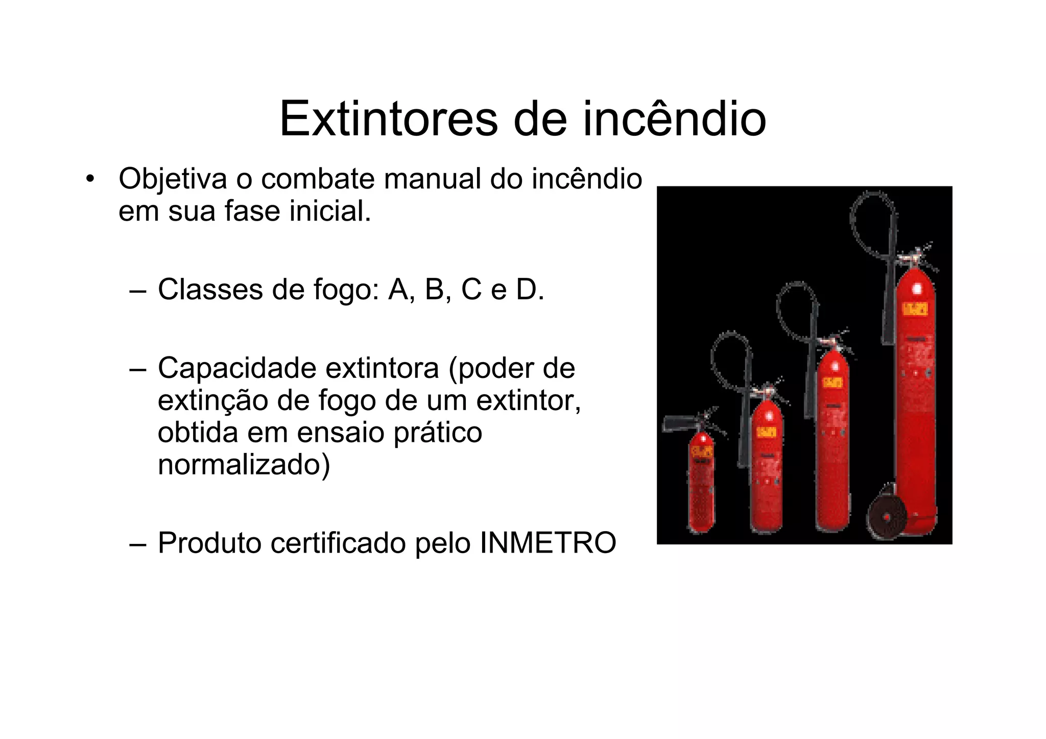 Extintores de incêndio
• Objetiva o combate manual do incêndio
em sua fase inicial.
– Classes de fogo: A, B, C e D.
– Capacidade extintora (poder de
extinção de fogo de um extintor,
obtida em ensaio prático
normalizado)
– Produto certificado pelo INMETRO
 