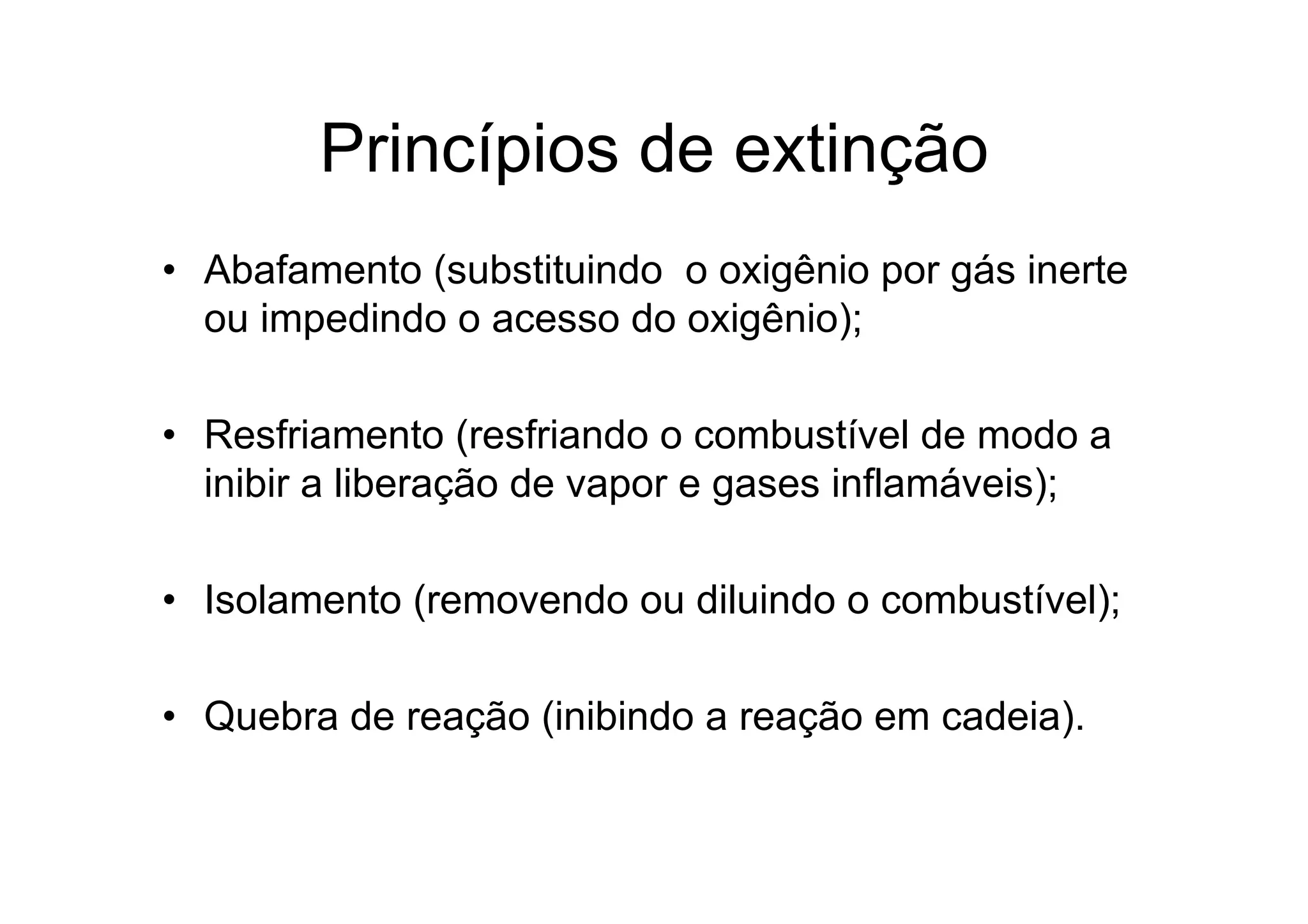 Princípios de extinção
• Abafamento (substituindo o oxigênio por gás inerte
ou impedindo o acesso do oxigênio);
• Resfriamento (resfriando o combustível de modo a
inibir a liberação de vapor e gases inflamáveis);
• Isolamento (removendo ou diluindo o combustível);
• Quebra de reação (inibindo a reação em cadeia).
 