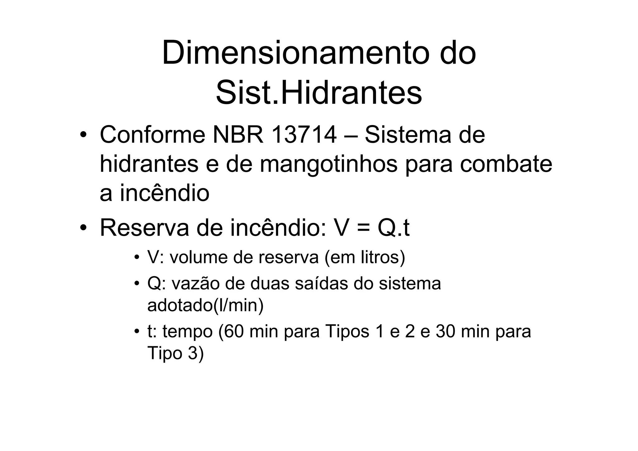 Dimensionamento do
Sist.Hidrantes
• Conforme NBR 13714 – Sistema de
hidrantes e de mangotinhos para combate
a incêndio
• Reserva de incêndio: V = Q.t
• V: volume de reserva (em litros)
• Q: vazão de duas saídas do sistema
adotado(l/min)
• t: tempo (60 min para Tipos 1 e 2 e 30 min para
Tipo 3)
 