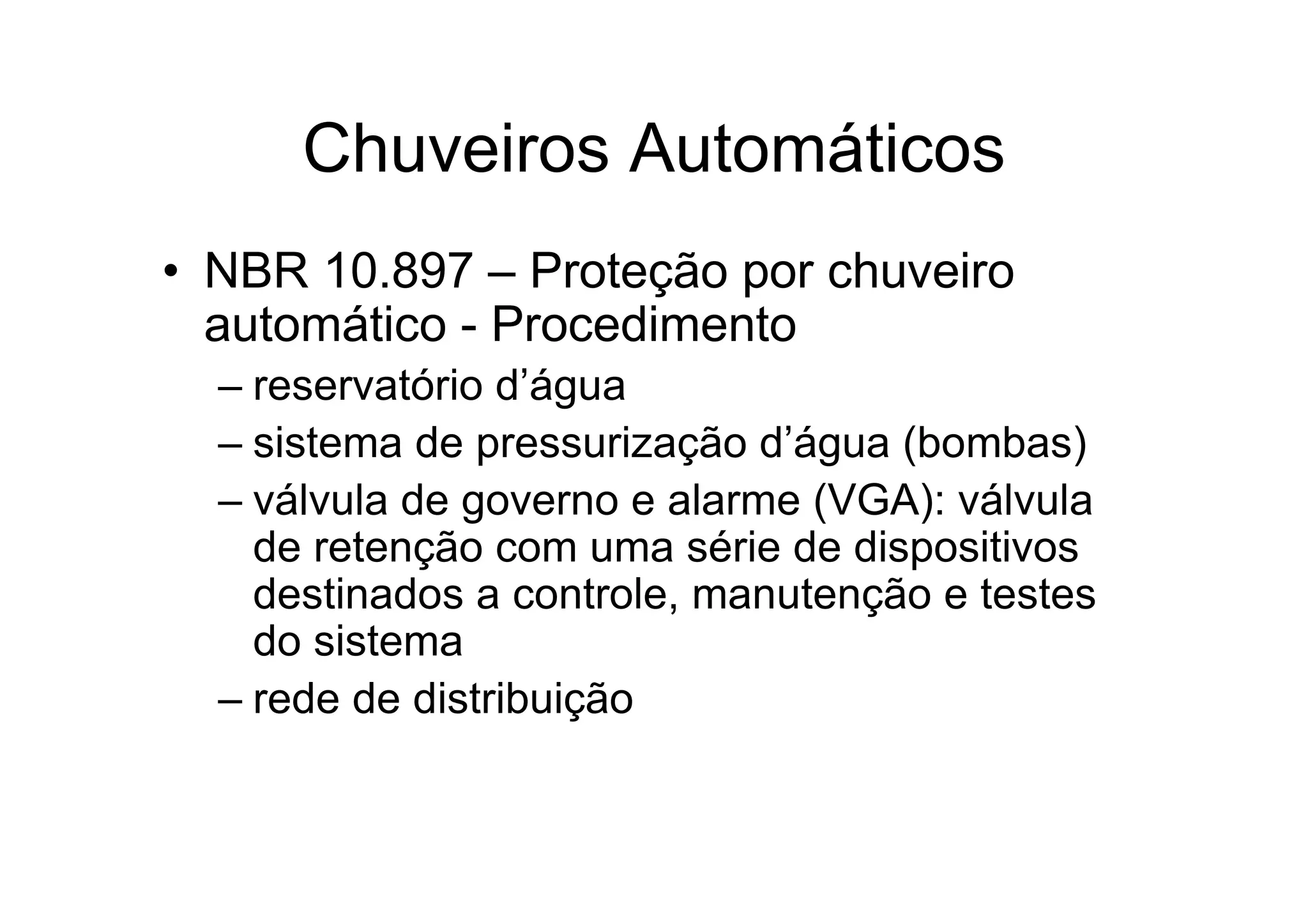 Chuveiros Automáticos
• NBR 10.897 – Proteção por chuveiro
automático - Procedimento
– reservatório d’água
– sistema de pressurização d’água (bombas)
– válvula de governo e alarme (VGA): válvula
de retenção com uma série de dispositivos
destinados a controle, manutenção e testes
do sistema
– rede de distribuição
 