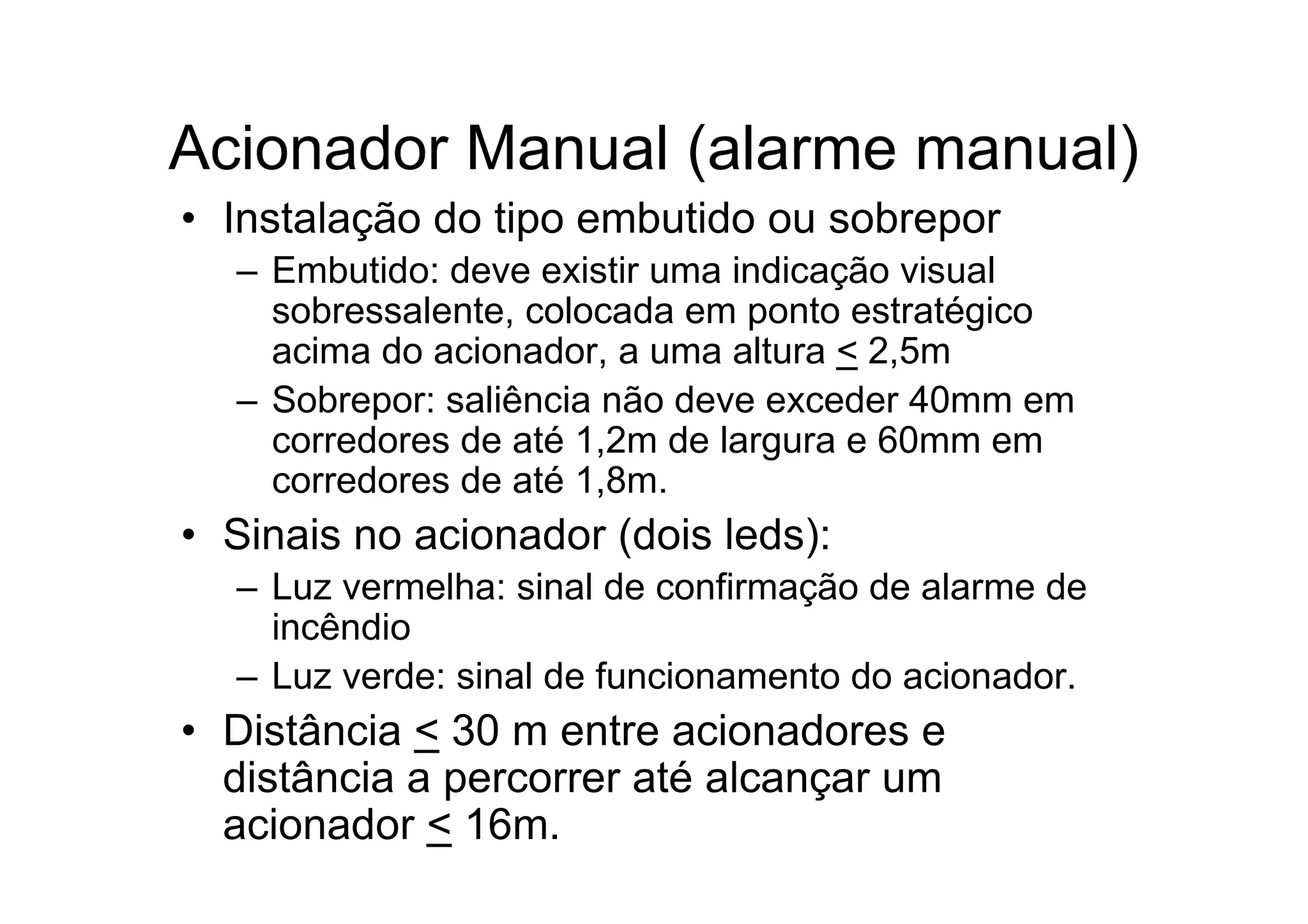 Acionador Manual (alarme manual)
• Instalação do tipo embutido ou sobrepor
– Embutido: deve existir uma indicação visual
sobressalente, colocada em ponto estratégico
acima do acionador, a uma altura < 2,5m
– Sobrepor: saliência não deve exceder 40mm em
corredores de até 1,2m de largura e 60mm em
corredores de até 1,8m.
• Sinais no acionador (dois leds):
– Luz vermelha: sinal de confirmação de alarme de
incêndio
– Luz verde: sinal de funcionamento do acionador.
• Distância < 30 m entre acionadores e
distância a percorrer até alcançar um
acionador < 16m.
 