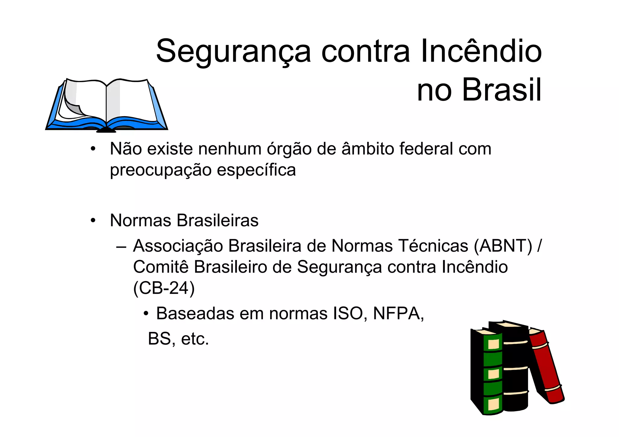 Segurança contra Incêndio
no Brasil
• Não existe nenhum órgão de âmbito federal com
preocupação específica
• Normas Brasileiras
– Associação Brasileira de Normas Técnicas (ABNT) /
Comitê Brasileiro de Segurança contra Incêndio
(CB-24)
• Baseadas em normas ISO, NFPA,
BS, etc.
 