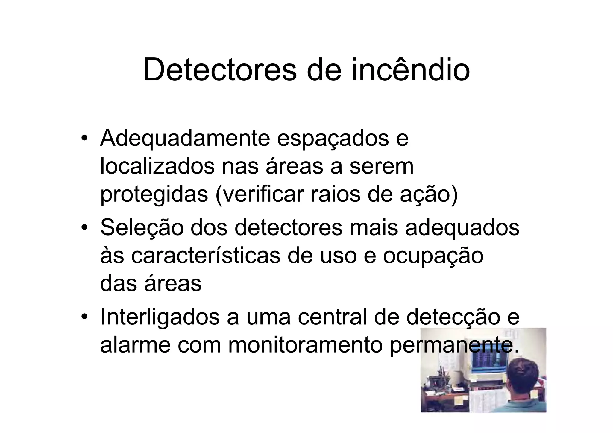 Detectores de incêndio
• Adequadamente espaçados e
localizados nas áreas a serem
protegidas (verificar raios de ação)
• Seleção dos detectores mais adequados
às características de uso e ocupação
das áreas
• Interligados a uma central de detecção e
alarme com monitoramento permanente.
 