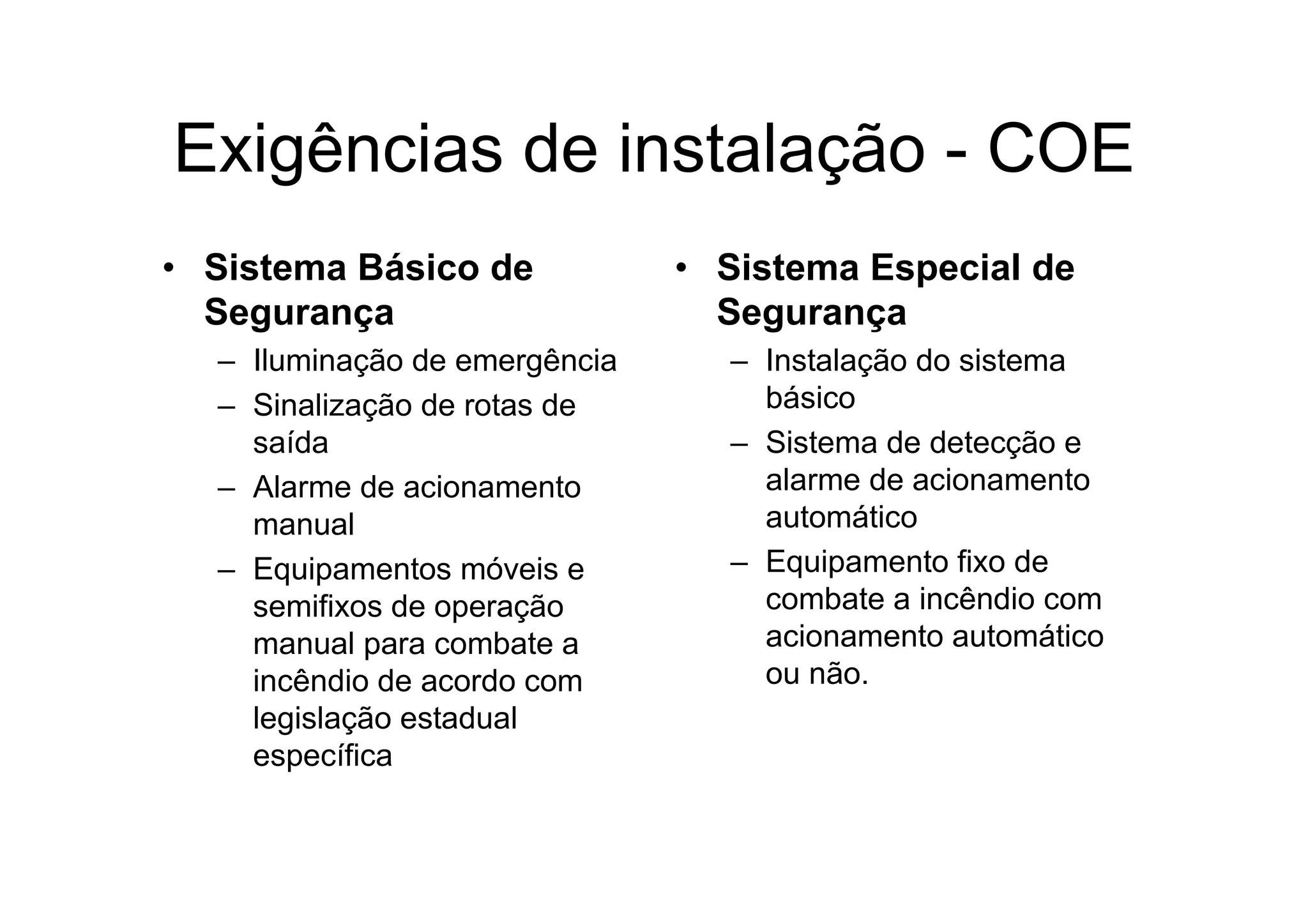 Exigências de instalação - COE
• Sistema Básico de
Segurança
– Iluminação de emergência
– Sinalização de rotas de
saída
– Alarme de acionamento
manual
– Equipamentos móveis e
semifixos de operação
manual para combate a
incêndio de acordo com
legislação estadual
específica
• Sistema Especial de
Segurança
– Instalação do sistema
básico
– Sistema de detecção e
alarme de acionamento
automático
– Equipamento fixo de
combate a incêndio com
acionamento automático
ou não.
 