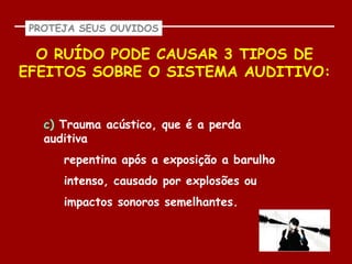 PROTEJA SEUS OUVIDOS

  O RUÍDO PODE CAUSAR 3 TIPOS DE
EFEITOS SOBRE O SISTEMA AUDITIVO:


   c) Trauma acústico, que é a perda
   auditiva
      repentina após a exposição a barulho
      intenso, causado por explosões ou
      impactos sonoros semelhantes.
 
