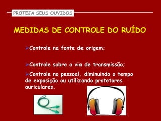 PROTEJA SEUS OUVIDOS



MEDIDAS DE CONTROLE DO RUÍDO

   Controle na fonte de origem;


   Controle sobre a via de transmissão;
   Controle no pessoal, diminuindo o tempo
   de exposição ou utilizando protetores
   auriculares.
 