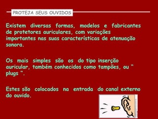 PROTEJA SEUS OUVIDOS

Existem diversas formas, modelos e fabricantes
de protetores auriculares, com variações
importantes nas suas características de atenuação
sonora.


Os mais simples são os do tipo inserção
auricular, também conhecidos como tampões, ou “
plugs “.

Estes são colocados na entrada do canal externo
do ouvido.
 
