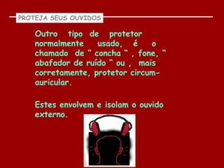 PROTEJA SEUS OUVIDOS

    Outro tipo de protetor
    normalmente    usado, é     o
    chamado de “ concha “ , fone, “
    abafador de ruído “ ou , mais
    corretamente, protetor circum-
    auricular.

    Estes envolvem e isolam o ouvido
    externo.
 