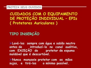 PROTEJA SEUS OUVIDOS

 CUIDADOS COM O EQUIPAMENTO
 DE PROTEÇÃO INDIVIDUAL – EPIs
 ( Protetores Auriculares )

 TIPO INSERÇÃO

 Lavá-los sempre com água e sabão neutro
 antes de     introduzí-lo no canal auditivo,
 com EXCEÇÃO do          protetor de espuma
 moldável que é descartável.
 Nunca manuseie protetor com as mãos
 sujas, e tirá-los     o mínimo possível.
 