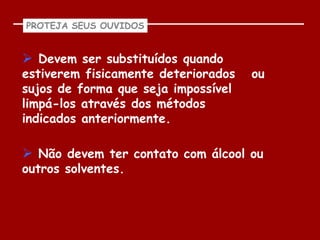 PROTEJA SEUS OUVIDOS


 Devem ser substituídos quando
estiverem fisicamente deteriorados   ou
sujos de forma que seja impossível
limpá-los através dos métodos
indicados anteriormente.

 Não devem ter contato com álcool ou
outros solventes.
 
