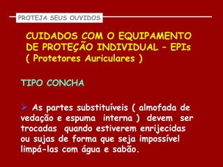 PROTEJA SEUS OUVIDOS


 CUIDADOS COM O EQUIPAMENTO
 DE PROTEÇÃO INDIVIDUAL – EPIs
 ( Protetores Auriculares )

TIPO CONCHA

 As partes substituíveis ( almofada de
vedação e espuma interna ) devem ser
trocadas quando estiverem enrijecidas
ou sujas de forma que seja impossível
limpá-las com água e sabão.
 