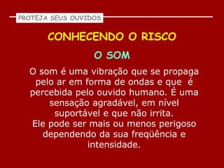 PROTEJA SEUS OUVIDOS


       CONHECENDO O RISCO
                  O SOM
  O som é uma vibração que se propaga
   pelo ar em forma de ondas e que é
  percebida pelo ouvido humano. É uma
      sensação agradável, em nível
       suportável e que não irrita.
  Ele pode ser mais ou menos perigoso
     dependendo da sua freqüência e
               intensidade.
 