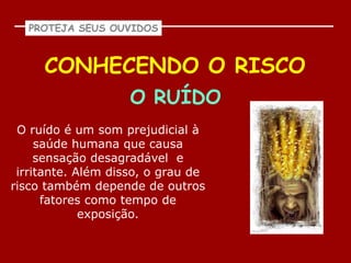 PROTEJA SEUS OUVIDOS



     CONHECENDO O RISCO
                    O RUÍDO
 O ruído é um som prejudicial à
     saúde humana que causa
     sensação desagradável e
 irritante. Além disso, o grau de
risco também depende de outros
      fatores como tempo de
             exposição.
 