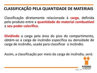 CLASSIFICAÇÃO PELA QUANTIDADE DE MATERIAIS
Slide 10
Classificação diretamente relacionada à carga, definida
pelo produto entre a quantidade de material combustível
e seu poder calorífico.
Dividindo a carga pela área do piso do compartimento,
obtém-se a carga de incêndio especifica ou densidade de
carga de incêndio, usada para classificar o incêndio.
Assim, a classificação por meio da carga de incêndio, será:
 