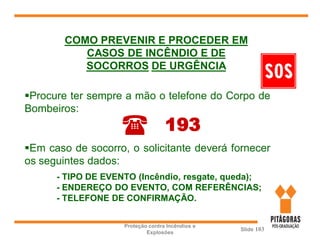 Proteção contra Incêndios e
Explosões
Slide 103
Procure ter sempre a mão o telefone do Corpo de
Bombeiros:
Em caso de socorro, o solicitante deverá fornecer
os seguintes dados:
- TIPO DE EVENTO (Incêndio, resgate, queda);
- ENDEREÇO DO EVENTO, COM REFERÊNCIAS;
- TELEFONE DE CONFIRMAÇÃO.
( 193
COMO PREVENIR E PROCEDER EM
CASOS DE INCÊNDIO E DE
SOCORROS DE URGÊNCIA
 