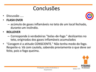 Conclusões
• Discussão …..
• FLASH OVER
– acúmulo de gases inflamáveis no teto de um local fechado,
durante um incêndio.
• ROLLOVER
– Corresponde à verdadeiras "bolas-de-fogo " deslizantes no
teto, originadas dos gases inflamáveis acumulados
• "Coragem é a atitude CONSCIENTE." Não tenha medo do fogo.
Respeite-o. Vá com cautela, sabendo previamente o que deve ser
feito, pois o fogo queima.
Proteção contra Incêndios e
Explosões
Slide 115
 