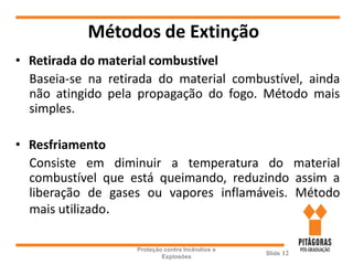 Métodos de Extinção
• Retirada do material combustível
Baseia-se na retirada do material combustível, ainda
não atingido pela propagação do fogo. Método mais
simples.
• Resfriamento
Consiste em diminuir a temperatura do material
combustível que está queimando, reduzindo assim a
liberação de gases ou vapores inflamáveis. Método
mais utilizado.
Proteção contra Incêndios e
Explosões
Slide 12
 