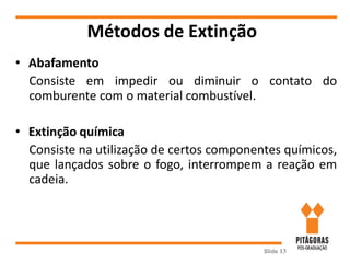 Métodos de Extinção
• Abafamento
Consiste em impedir ou diminuir o contato do
comburente com o material combustível.
• Extinção química
Consiste na utilização de certos componentes químicos,
que lançados sobre o fogo, interrompem a reação em
cadeia.
Slide 13
 
