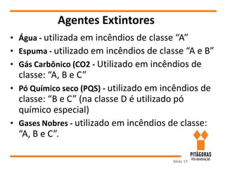 Agentes Extintores
• Água - utilizada em incêndios de classe “A”
• Espuma - utilizado em incêndios de classe “A e B”
• Gás Carbônico (CO2 - Utilizado em incêndios de
classe: “A, B e C”
• Pó Químico seco (PQS) - utilizado em incêndios de
classe: “B e C” (na classe D é utilizado pó
químico especial)
• Gases Nobres - utilizado em incêndios de classe:
“A, B e C”.
Slide 15
 
