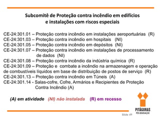 Slide 49
Subcomitê de Proteção contra incêndio em edifícios
e instalações com riscos especiais
CE-24:301.01 – Proteção contra incêndio em instalações aeroportuárias (R)
CE-24:301.03 – Proteção contra incêndio em hospitais (NI)
CE-24:301.05 – Proteção contra incêndio em depósitos (NI)
CE-24:301.07 – Proteção contra incêndio em instalações de processamento
de dados (NI)
CE-24:301.08 – Proteção contra incêndio da indústria química (R)
CE-24:301.09 – Proteção e combate a incêndio na armazenagem e operação
de combustíveis líquidos em base de distribuição de postos de serviço (R)
CE-24:301.13 – Proteção contra incêndio em Túneis (A)
CE-24:301.14 - Salas-cofre, Cofre, Armários e Recipientes de Proteção
Contra Incêndio (A)
(A) em atividade (NI) não instalada (R) em recesso
 