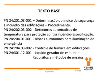 Proteção contra Incêndios e
Explosões
Slide 53
TEXTO BASE
PN 24:201.03-001 – Determinação do índice de segurança
a incêndio das edificações – Procedimento.
PN 24:202.03-002 - Detectores automáticos de
temperatura para proteção contra incêndio-Especificação.
PN 24:204.01-001 - Blocos autônomos para iluminação de
emergência
PN 24:204.03-002 - Controle de fumaça em edificações
PN 24:301.12-001 - Líquido gerador de espuma –
Requisitos e métodos de ensaios.
 