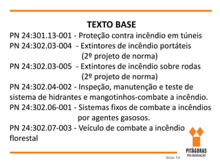 Slide 54
TEXTO BASE
PN 24:301.13-001 - Proteção contra incêndio em túneis
PN 24:302.03-004 - Extintores de incêndio portáteis
(2º projeto de norma)
PN 24:302.03-005 - Extintores de incêndio sobre rodas
(2º projeto de norma)
PN 24:302.04-002 - Inspeção, manutenção e teste de
sistema de hidrantes e mangotinhos-combate a incêndio.
PN 24:302.06-001 - Sistemas fixos de combate a incêndios
por agentes gasosos.
PN 24:302.07-003 - Veículo de combate a incêndio
florestal
 