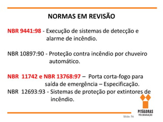 Slide 56
NORMAS EM REVISÃO
NBR 9441:98 - Execução de sistemas de detecção e
alarme de incêndio.
NBR 10897:90 - Proteção contra incêndio por chuveiro
automático.
NBR 11742 e NBR 13768:97 – Porta corta-fogo para
saída de emergência – Especificação.
NBR 12693:93 - Sistemas de proteção por extintores de
incêndio.
 