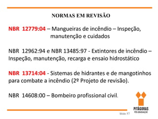 Slide 57
NORMAS EM REVISÃO
NBR 12779:04 – Mangueiras de incêndio – Inspeção,
manutenção e cuidados
NBR 12962:94 e NBR 13485:97 - Extintores de incêndio –
Inspeção, manutenção, recarga e ensaio hidrostático
NBR 13714:04 - Sistemas de hidrantes e de mangotinhos
para combate a incêndio (2º Projeto de revisão).
NBR 14608:00 – Bombeiro profissional civil.
 