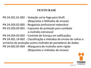 Slide 61
TEXTO BASE
PN 24:201.01-002 - Vedação corta-fogo para Shaft
(Requisitos e Métodos de ensaio)
PN 24:203.02-005 - Resgatista profissional rodoviário
PN 23:203.03-001 - Capacete de proteção para combate
a incêndio estrutural
PN 24:204.03-002 - Controle de fumaça em edificações
PN 24:301.14-002 - Classificação e métodos de ensaio de cofres e
armários de proteção contra incêndio de portadores de dados
PN 24:302.05-004 - Mangueira de incêndio semi-rígida
(Requisitos e métodos de ensaio)
 