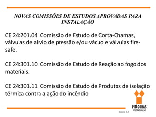 Slide 63
NOVAS COMISSÕES DE ESTUDOS APROVADAS PARA
INSTALAÇÃO
CE 24:201.04 Comissão de Estudo de Corta-Chamas,
válvulas de alívio de pressão e/ou vácuo e válvulas fire-
safe.
CE 24:301.10 Comissão de Estudo de Reação ao fogo dos
materiais.
CE 24:301.11 Comissão de Estudo de Produtos de isolação
térmica contra a ação do incêndio
 