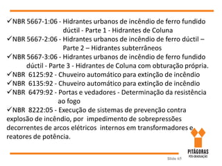 Slide 65
NBR 5667-1:06 - Hidrantes urbanos de incêndio de ferro fundido
dúctil - Parte 1 - Hidrantes de Coluna
NBR 5667-2:06 - Hidrantes urbanos de incêndio de ferro dúctil –
Parte 2 – Hidrantes subterrâneos
NBR 5667-3:06 - Hidrantes urbanos de incêndio de ferro fundido
dúctil - Parte 3 - Hidrantes de Coluna com obturação própria.
NBR 6125:92 - Chuveiro automático para extinção de incêndio
NBR 6135:92 - Chuveiro automático para extinção de incêndio
NBR 6479:92 - Portas e vedadores - Determinação da resistência
ao fogo
NBR 8222:05 - Execução de sistemas de prevenção contra
explosão de incêndio, por impedimento de sobrepressões
decorrentes de arcos elétricos internos em transformadores e
reatores de potência.
 