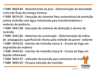 Slide 66
NBR 8660:84 - Revestimento ao piso - Determinação da densidade
crítica de fluxo de energia térmica
NBR 8674:05 - Execução de sistemas fixos automáticos de proteção
contra incêndio com água nebulizada para transformadores e
reatores de potência
NBR 9441:98 - Execução de sistemas de detecção e alarme de
incêndio
NBR 9442:86 - Materiais de construção - Determinação do índice
de propagação superficial de chama pelo método do painel radiante
NBR 9443:02 - Extintor de incêndio classe A - Ensaio de fogo em
engradado de madeira
NBR 9444:02 - Extintor de incêndio classe B - Ensaio de fogo em
líquido inflamável
NBR 9654:97 - Indicador de pressão para extintores de incêndio
NBR 9695:03 - Pó para extinção de incêndio
 