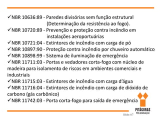 Slide 67
NBR 10636:89 - Paredes divisórias sem função estrutural
(Determinação da resistência ao fogo).
NBR 10720:89 - Prevenção e proteção contra incêndio em
instalações aeroportuárias
NBR 10721:04 - Extintores de incêndio com carga de pó
NBR 10897:90 - Proteção contra incêndio por chuveiro automático
NBR 10898:99 - Sistema de iluminação de emergência
NBR 11711:03 - Portas e vedadores corta-fogo com núcleo de
madeira para isolamento de riscos em ambientes comerciais e
industriais
NBR 11715:03 - Extintores de incêndio com carga d’água
NBR 11716:04 - Extintores de incêndio com carga de dióxido de
carbono (gás carbônico)
NBR 11742:03 - Porta corta-fogo para saída de emergência
 