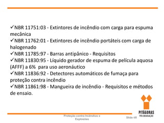Proteção contra Incêndios e
Explosões
Slide 68
NBR 11751:03 - Extintores de incêndio com carga para espuma
mecânica
NBR 11762:01 - Extintores de incêndio portáteis com carga de
halogenado
NBR 11785:97 - Barras antipânico - Requisitos
NBR 11830:95 - Líquido gerador de espuma de película aquosa
(AFFF) a 6% para uso aeronáutico
NBR 11836:92 - Detectores automáticos de fumaça para
proteção contra incêndio
NBR 11861:98 - Mangueira de incêndio - Requisitos e métodos
de ensaio.
 