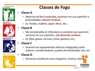 Classes de Fogo
• Classe A
– Materiais de fácil combustão, queimam em sua superfície e
profundidade e deixam resíduos.
– Ex. Tecidos, madeira, papel, fibras, etc.;
• Classe B
– São considerados os inflamáveis os produtos que queimem
somente em sua superfície, não deixando resíduos.
– Ex. Óleo, graxas, vernizes, tintas, gasolina, etc.;
• Classe C
– Ocorrem em equipamentos elétricos energizados como
motores, transformadores, quadros de distribuição, fios, etc.
• Classe D
– Elementos pirofóricos como magnésio, zircônio, titânio.
Slide 7
 